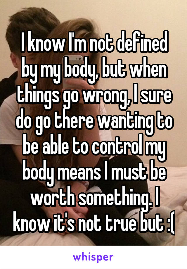 I know I'm not defined by my body, but when things go wrong, I sure do go there wanting to be able to control my body means I must be worth something. I know it's not true but :(