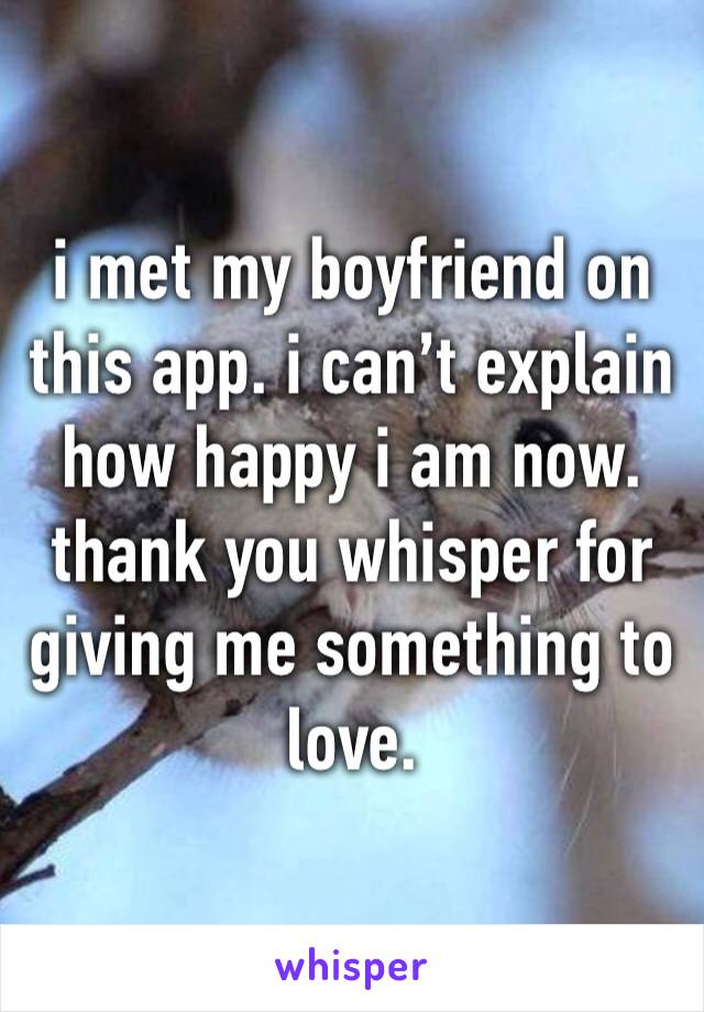 i met my boyfriend on this app. i can’t explain how happy i am now. thank you whisper for  giving me something to love. 