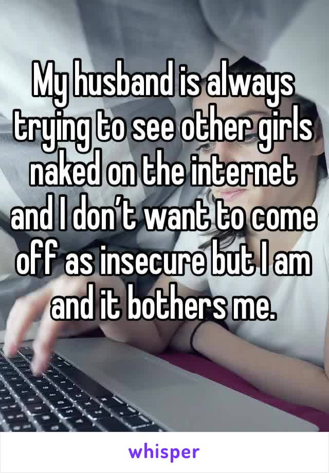My husband is always trying to see other girls naked on the internet and I don’t want to come off as insecure but I am and it bothers me.