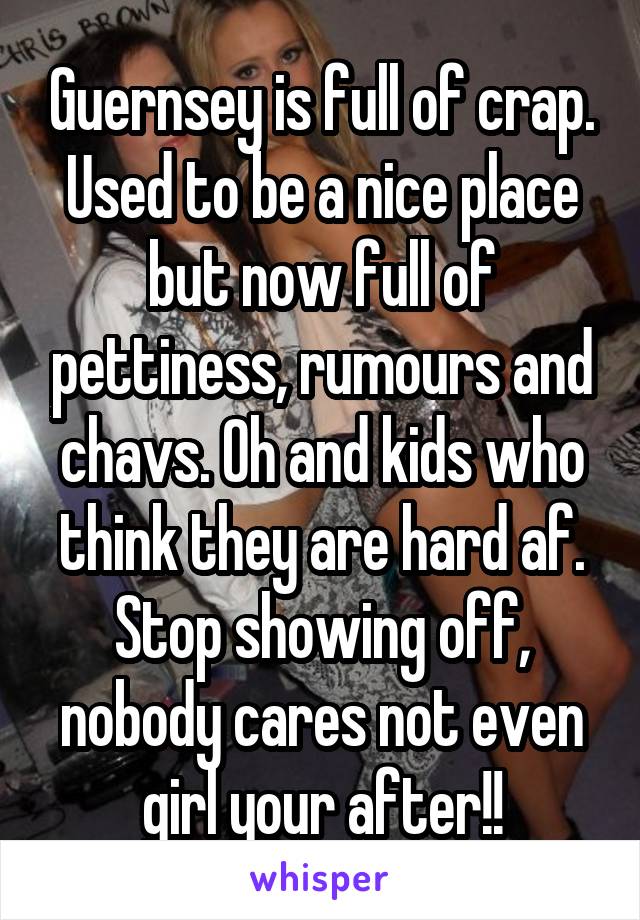 Guernsey is full of crap. Used to be a nice place but now full of pettiness, rumours and chavs. Oh and kids who think they are hard af. Stop showing off, nobody cares not even girl your after!!