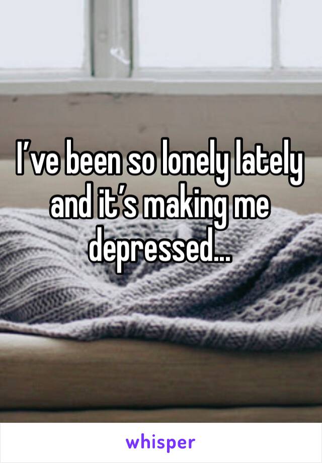 I’ve been so lonely lately and it’s making me depressed...