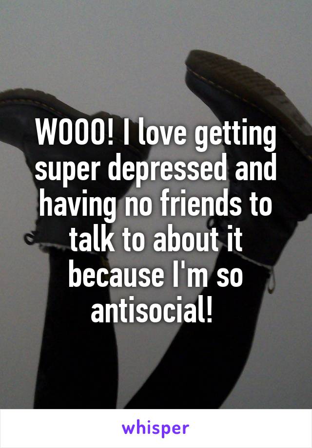 WOOO! I love getting super depressed and having no friends to talk to about it because I'm so antisocial! 