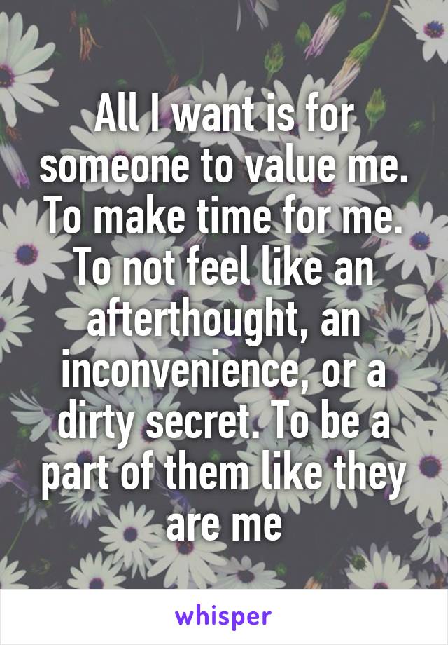 All I want is for someone to value me. To make time for me. To not feel like an afterthought, an inconvenience, or a dirty secret. To be a part of them like they are me
