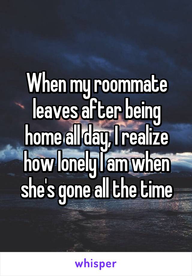 When my roommate leaves after being home all day, I realize how lonely I am when she's gone all the time