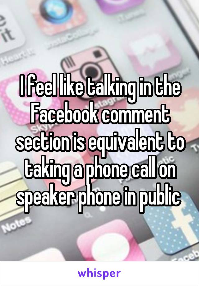 I feel like talking in the Facebook comment section is equivalent to taking a phone call on speaker phone in public 
