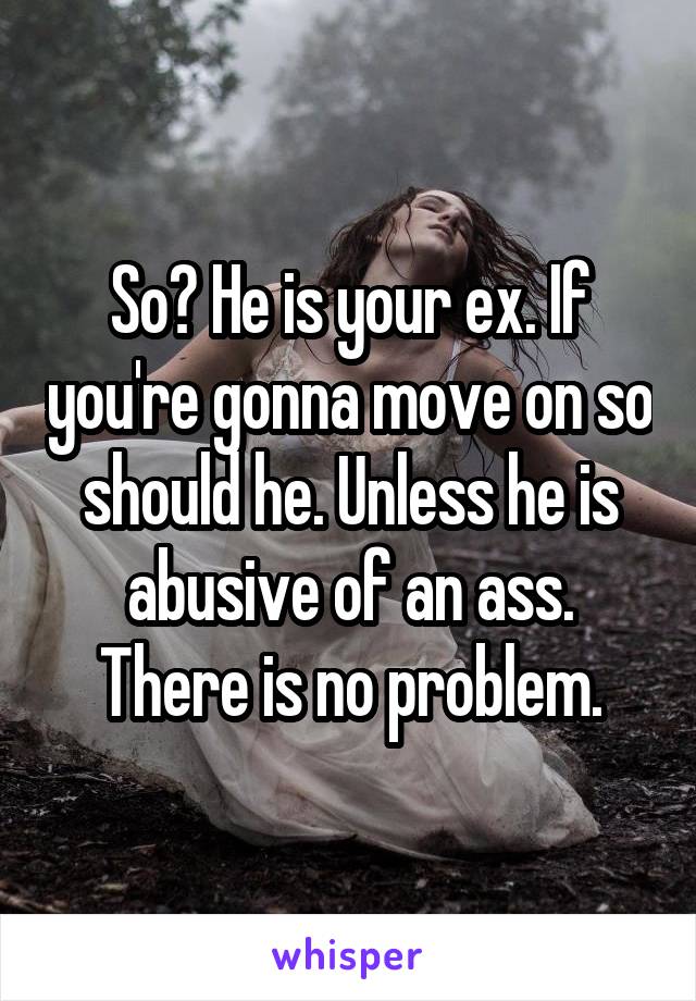 So? He is your ex. If you're gonna move on so should he. Unless he is abusive of an ass. There is no problem.