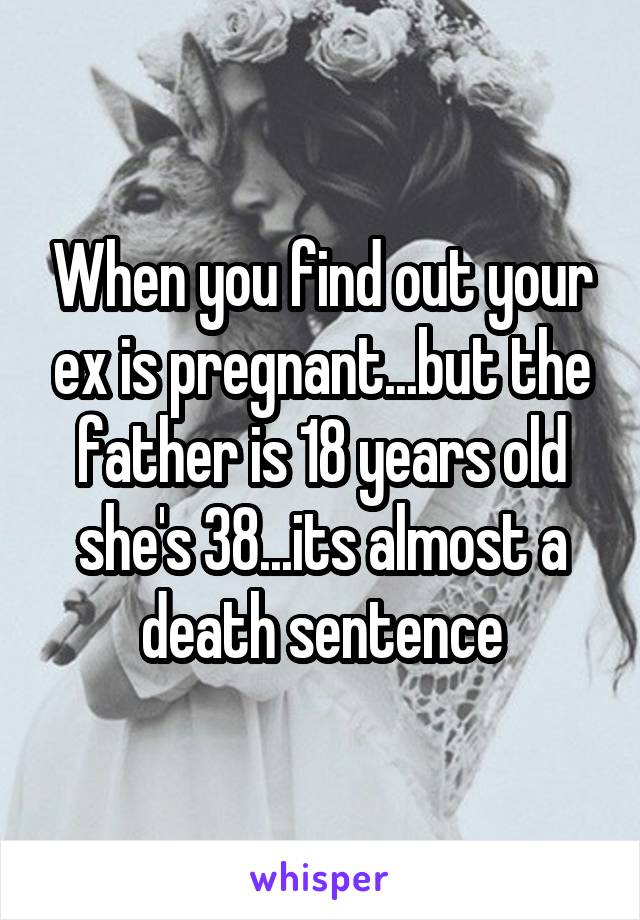 When you find out your ex is pregnant...but the father is 18 years old she's 38...its almost a death sentence