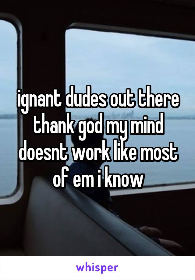 ignant dudes out there thank god my mind doesnt work like most of em i know
