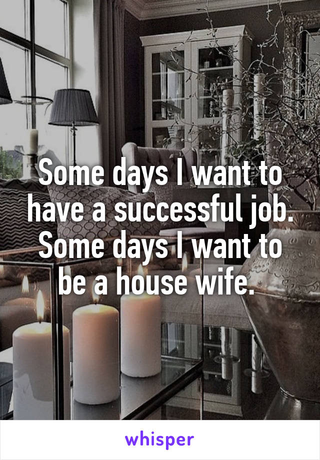 Some days I want to have a successful job. Some days I want to be a house wife. 