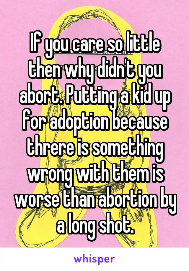 If you care so little then why didn't you abort. Putting a kid up for adoption because threre is something wrong with them is worse than abortion by a long shot.