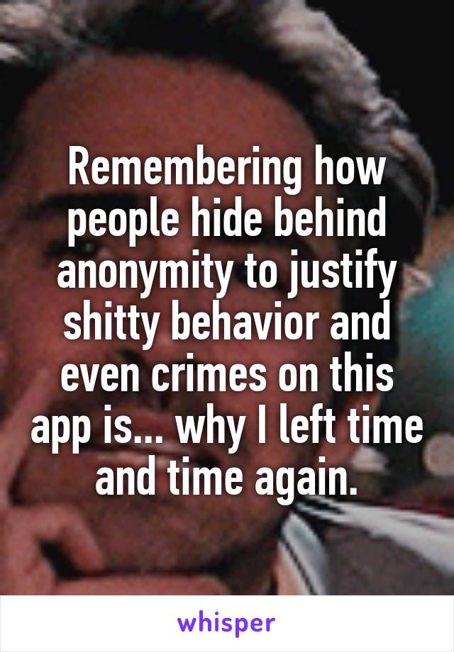 Remembering how people hide behind anonymity to justify shitty behavior and even crimes on this app is... why I left time and time again.
