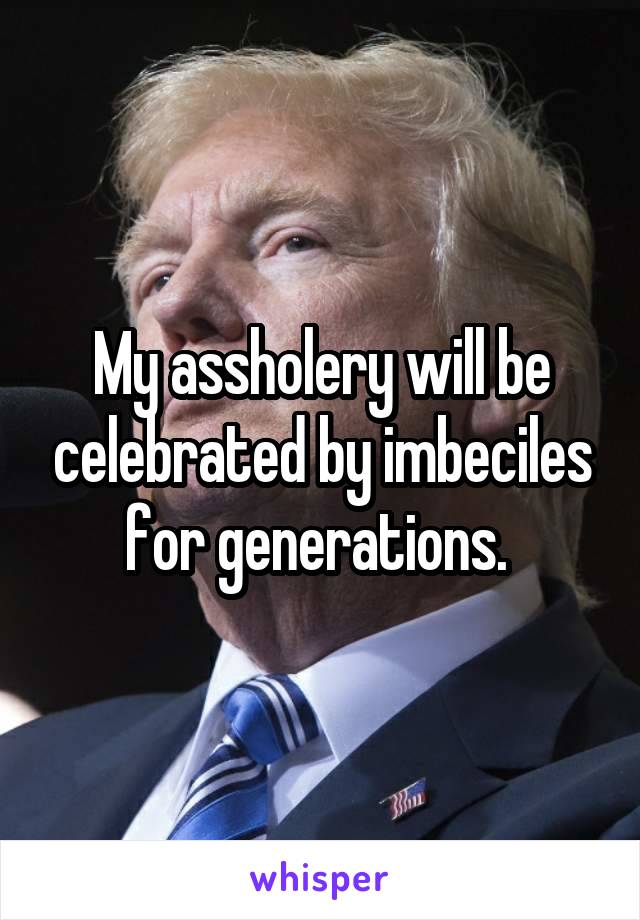 My assholery will be celebrated by imbeciles for generations. 