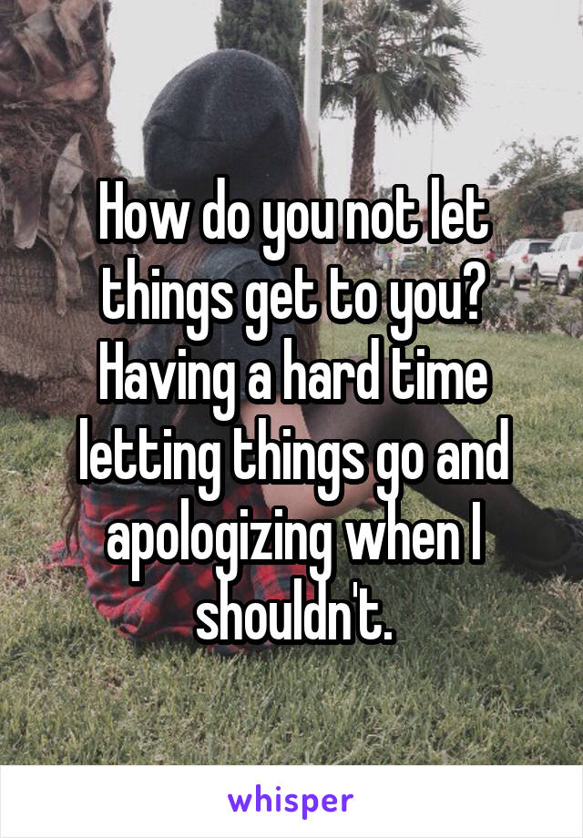 How do you not let things get to you? Having a hard time letting things go and apologizing when I shouldn't.