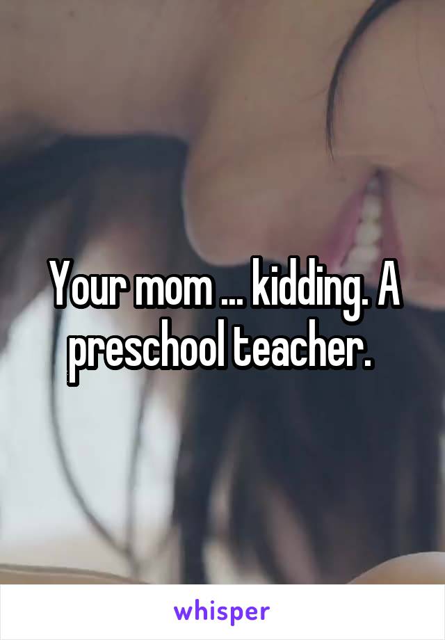 Your mom ... kidding. A preschool teacher. 