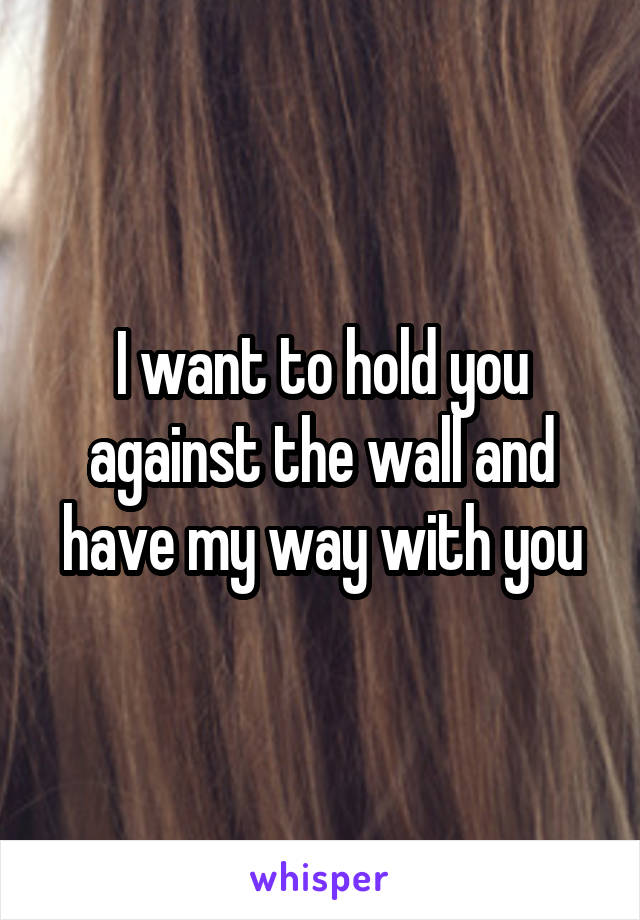 I want to hold you against the wall and have my way with you