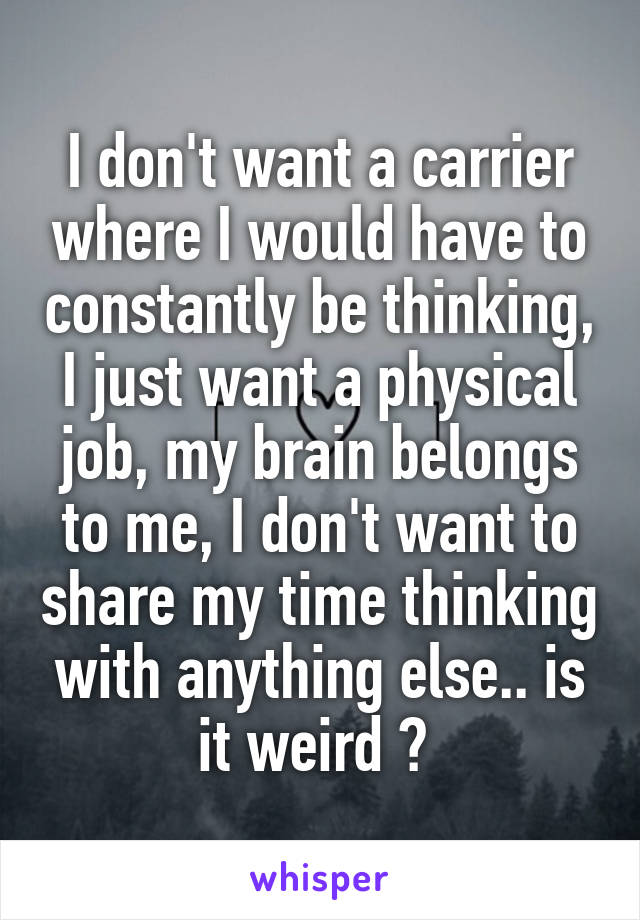 I don't want a carrier where I would have to constantly be thinking, I just want a physical job, my brain belongs to me, I don't want to share my time thinking with anything else.. is it weird ? 
