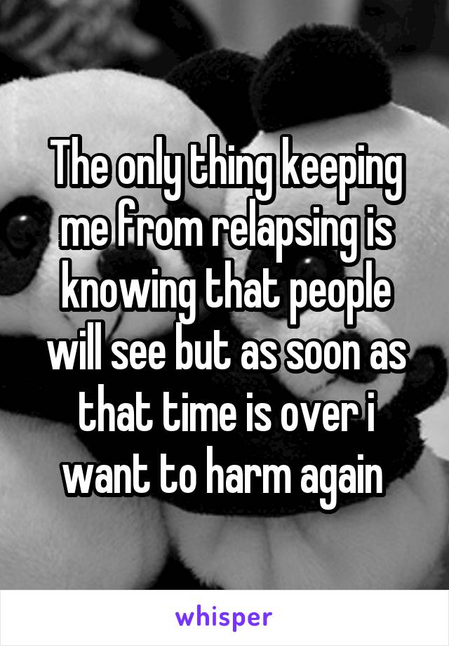 The only thing keeping me from relapsing is knowing that people will see but as soon as that time is over i want to harm again 
