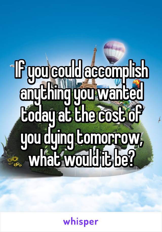 If you could accomplish anything you wanted today at the cost of you dying tomorrow, what would it be?
