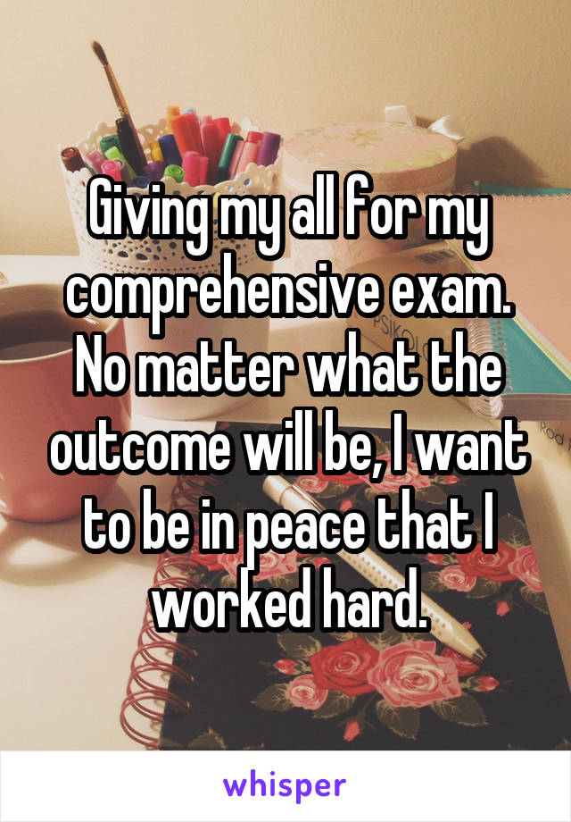 Giving my all for my comprehensive exam. No matter what the outcome will be, I want to be in peace that I worked hard.