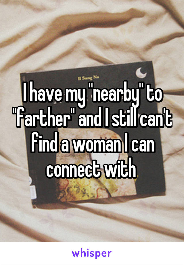 I have my "nearby" to "farther" and I still can't find a woman I can connect with 