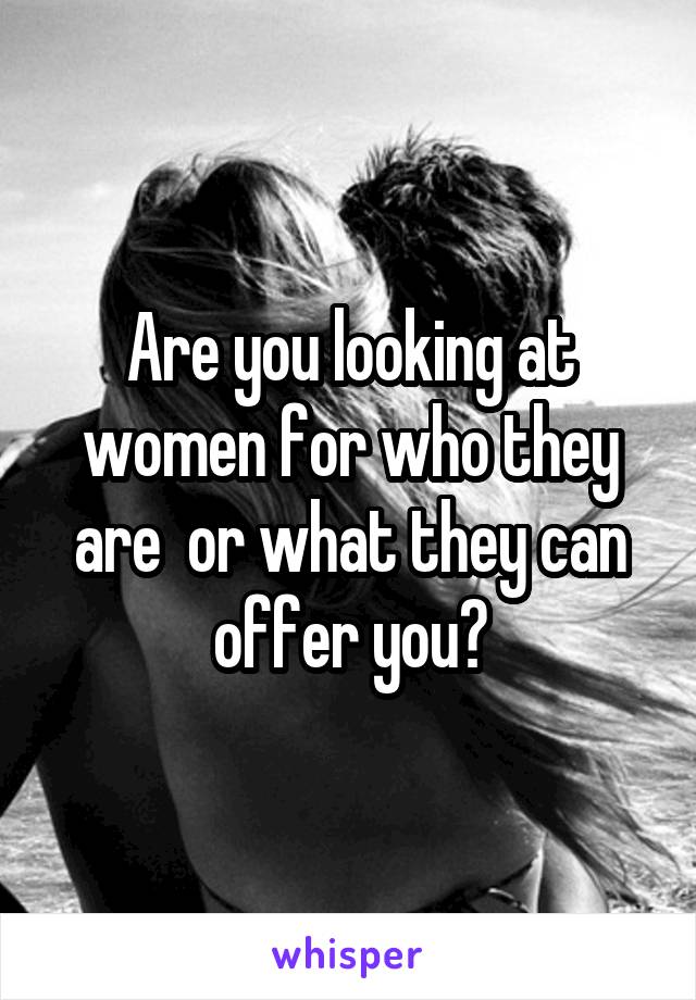 Are you looking at women for who they are  or what they can offer you?