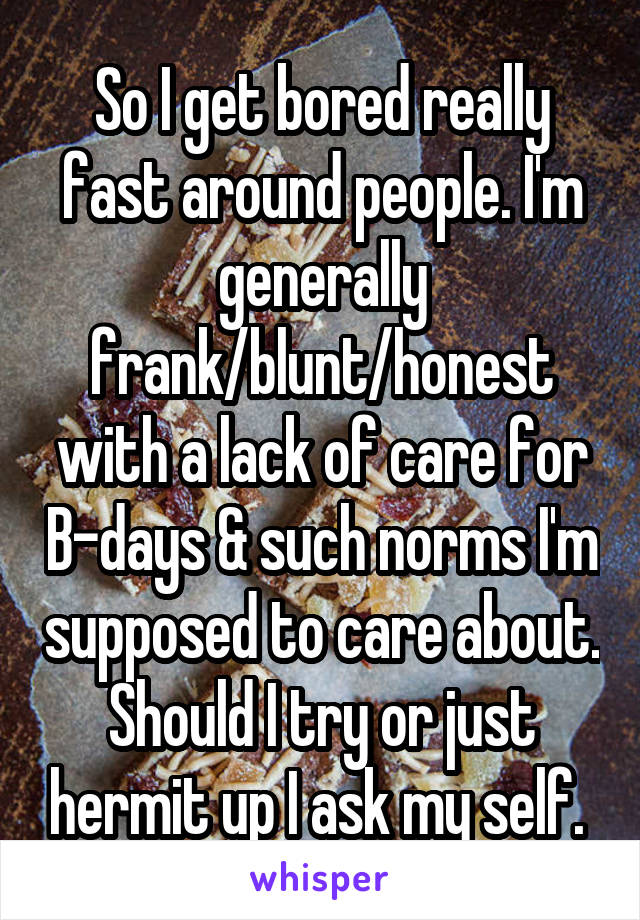 So I get bored really fast around people. I'm generally frank/blunt/honest with a lack of care for B-days & such norms I'm supposed to care about. Should I try or just hermit up I ask my self. 