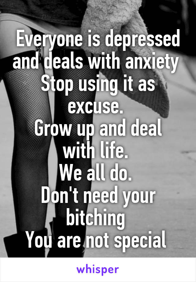 Everyone is depressed and deals with anxiety 
Stop using it as excuse. 
Grow up and deal with life. 
We all do. 
Don't need your bitching 
You are not special 