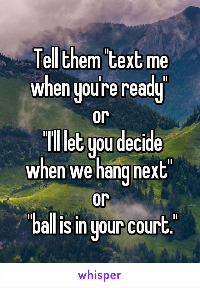 Tell them "text me when you're ready" 
or
 "I'll let you decide when we hang next" 
or
 "ball is in your court."