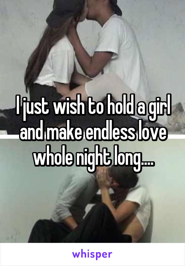 I just wish to hold a girl and make endless love whole night long....