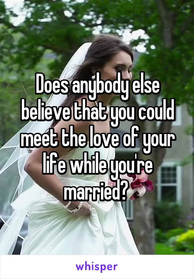 Does anybody else believe that you could meet the love of your life while you're married? 