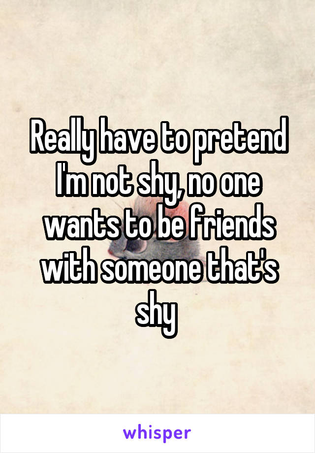 Really have to pretend I'm not shy, no one wants to be friends with someone that's shy 
