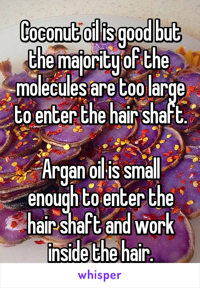 Coconut oil is good but the majority of the  molecules are too large to enter the hair shaft.

Argan oil is small enough to enter the hair shaft and work inside the hair.