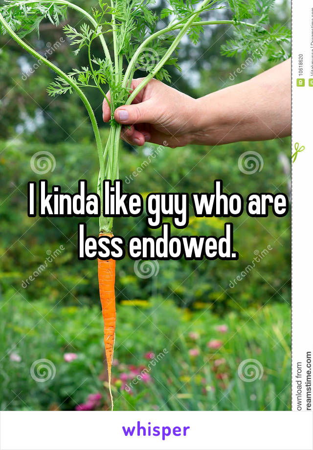 I kinda like guy who are less endowed.
