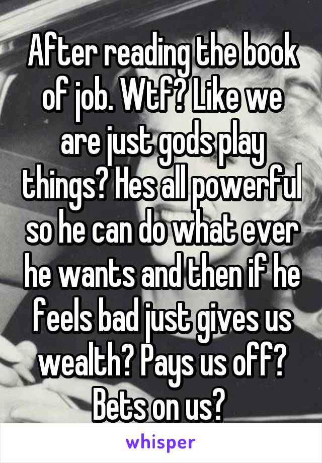 After reading the book of job. Wtf? Like we are just gods play things? Hes all powerful so he can do what ever he wants and then if he feels bad just gives us wealth? Pays us off? Bets on us? 