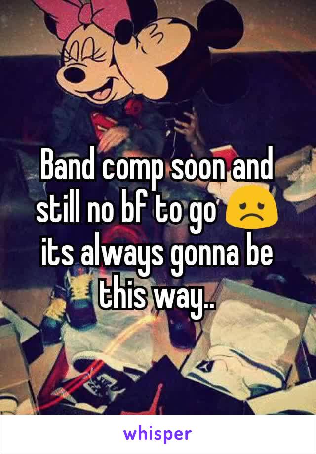 Band comp soon and still no bf to go 😞 its always gonna be this way..