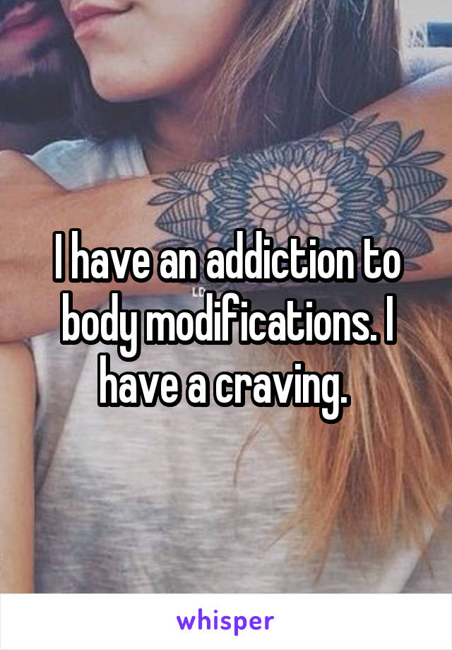 I have an addiction to body modifications. I have a craving. 