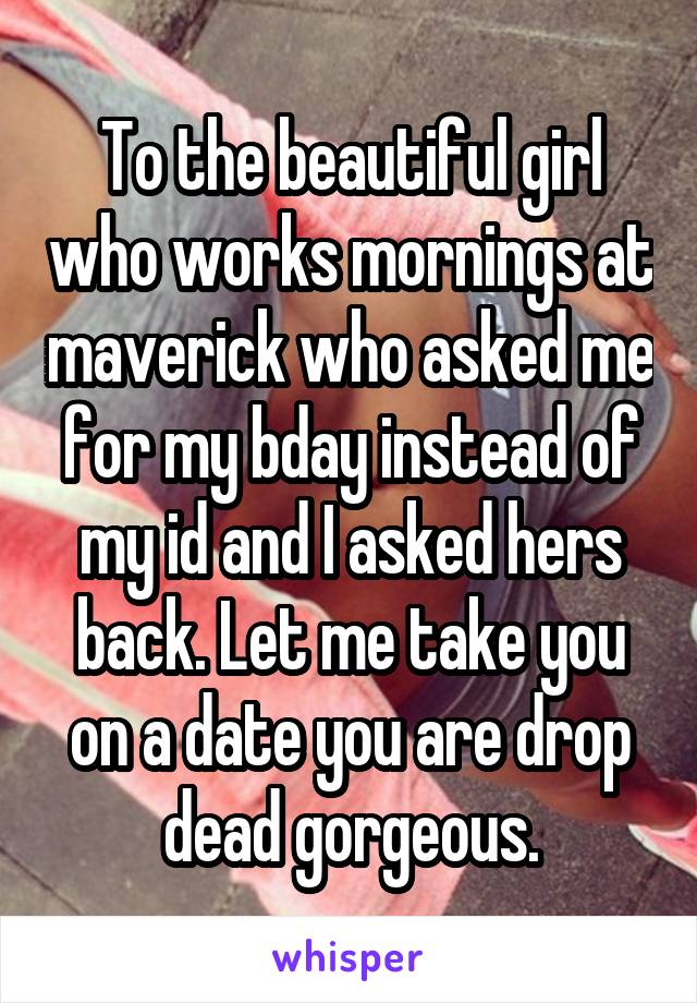 To the beautiful girl who works mornings at maverick who asked me for my bday instead of my id and I asked hers back. Let me take you on a date you are drop dead gorgeous.