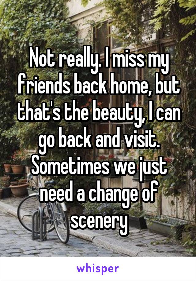 Not really. I miss my friends back home, but that's the beauty, I can go back and visit. Sometimes we just need a change of scenery