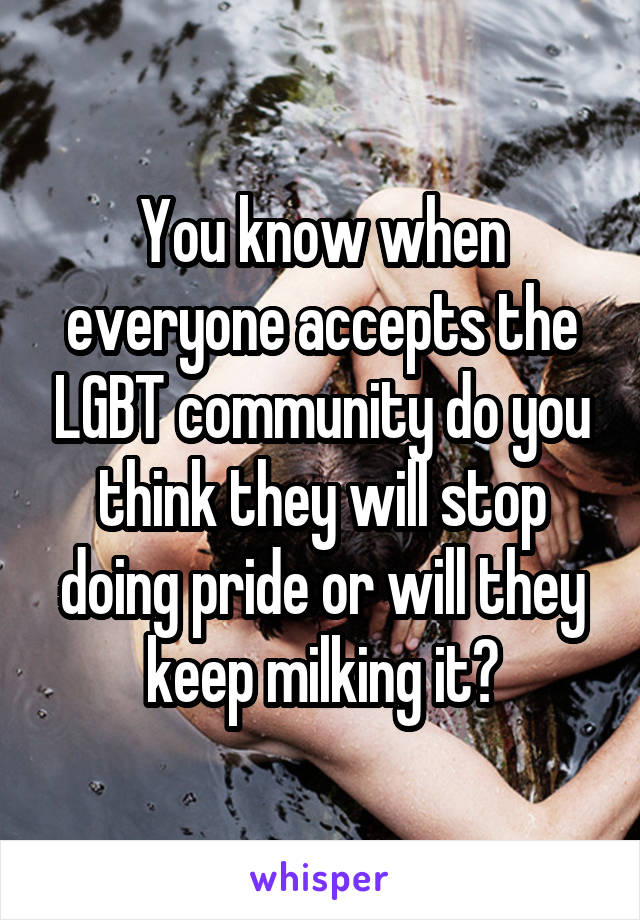 You know when everyone accepts the LGBT community do you think they will stop doing pride or will they keep milking it?