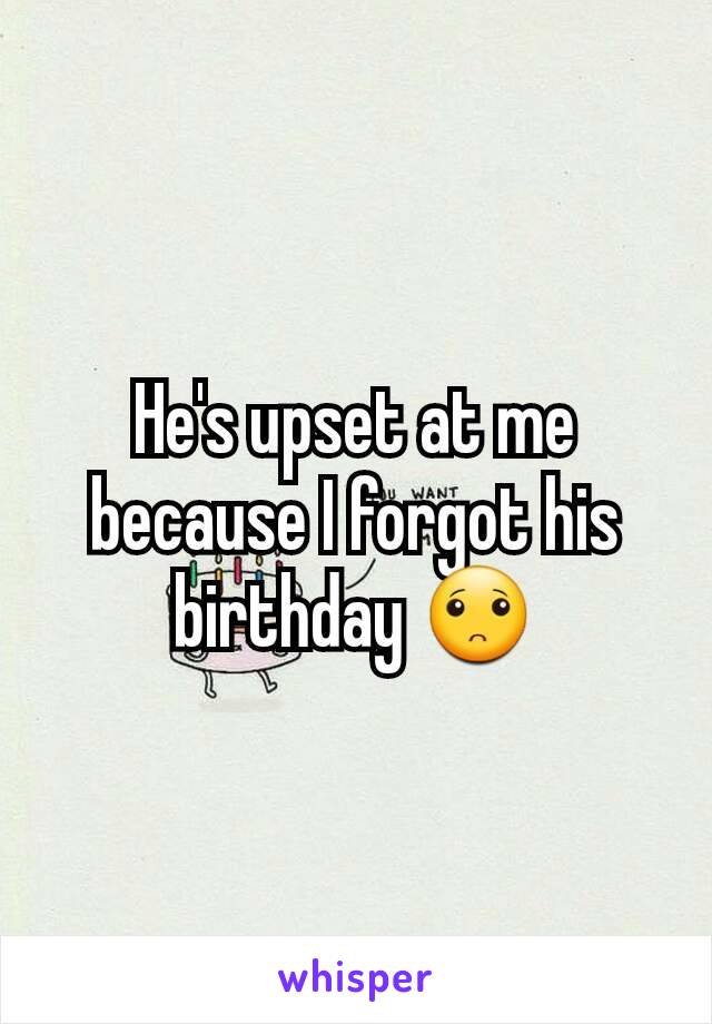 He's upset at me because I forgot his birthday 🙁