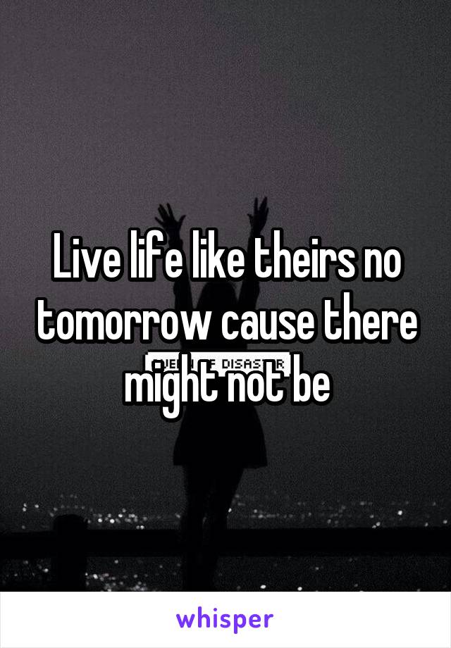 Live life like theirs no tomorrow cause there might not be