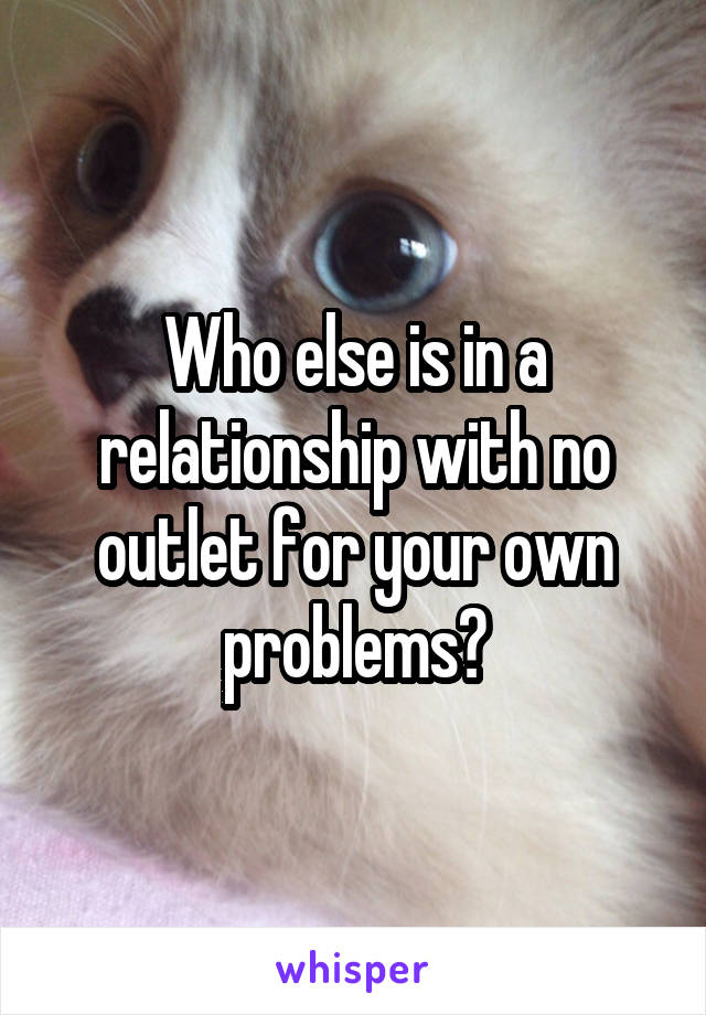 Who else is in a relationship with no outlet for your own problems?