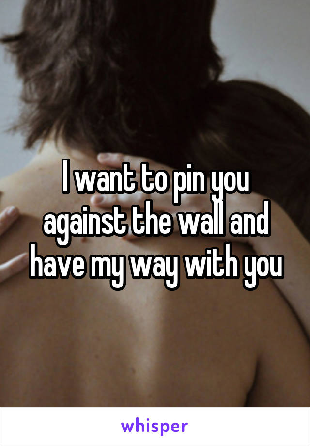 I want to pin you against the wall and have my way with you