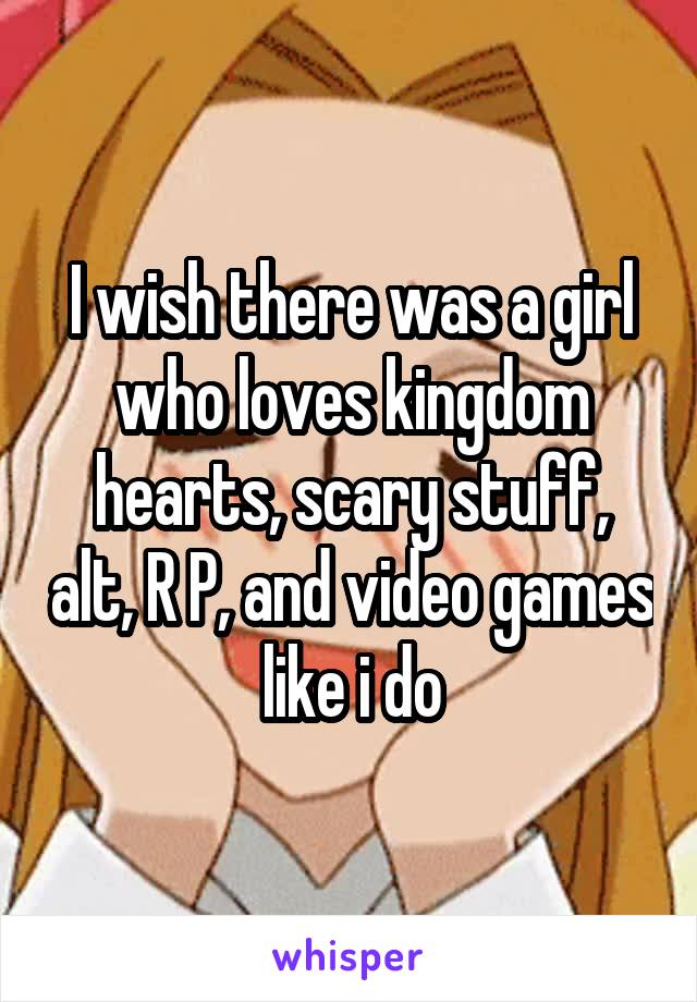 I wish there was a girl who loves kingdom hearts, scary stuff, alt, R P, and video games like i do