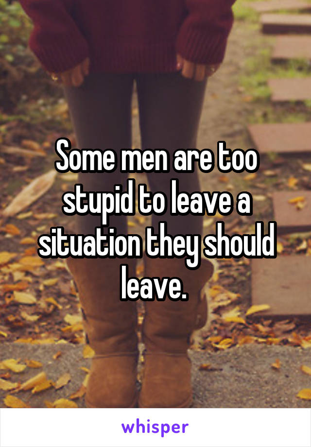Some men are too stupid to leave a situation they should leave. 