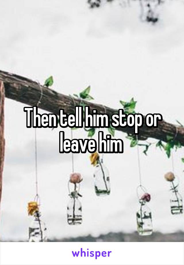 Then tell him stop or leave him 