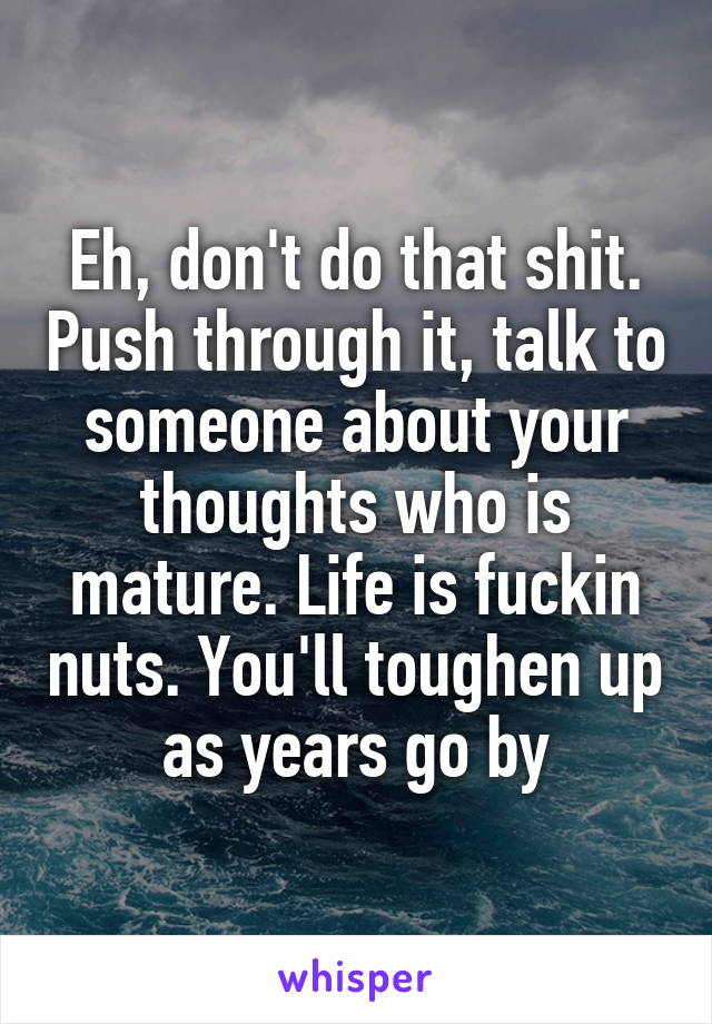 Eh, don't do that shit. Push through it, talk to someone about your thoughts who is mature. Life is fuckin nuts. You'll toughen up as years go by