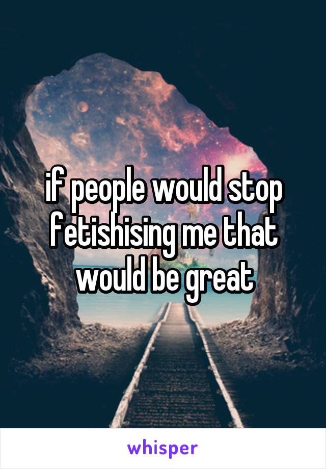 if people would stop fetishising me that would be great
