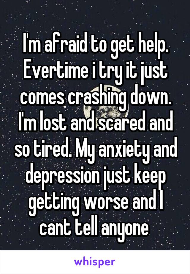 I'm afraid to get help. Evertime i try it just comes crashing down. I'm lost and scared and so tired. My anxiety and depression just keep getting worse and I cant tell anyone 