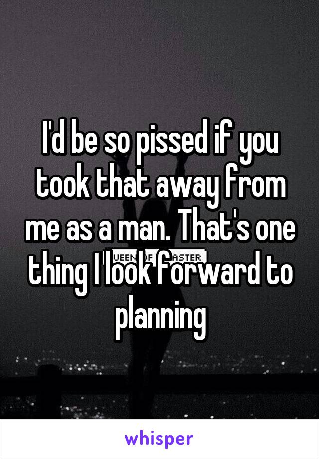 I'd be so pissed if you took that away from me as a man. That's one thing I look forward to planning